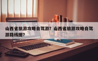 山西省旅游攻略自驾游？山西省旅游攻略自驾游路线图？
