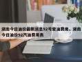湖南今日油价最新消息92号柴油费用，湖南今日油价92汽油费用表