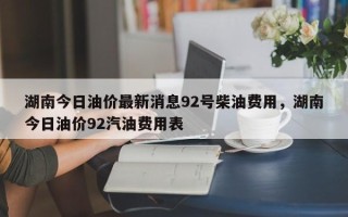 湖南今日油价最新消息92号柴油费用，湖南今日油价92汽油费用表