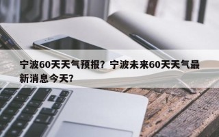 宁波60天天气预报？宁波未来60天天气最新消息今天？