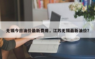 无锡今日油价最新费用，江苏无锡最新油价？