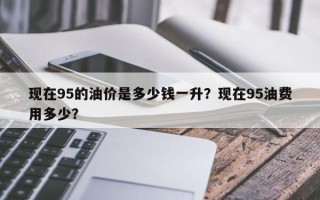 现在95的油价是多少钱一升？现在95油费用多少？