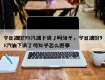 今日油价95汽油下调了吗知乎，今日油价95汽油下调了吗知乎怎么回事