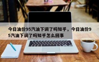 今日油价95汽油下调了吗知乎，今日油价95汽油下调了吗知乎怎么回事