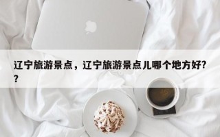 辽宁旅游景点，辽宁旅游景点儿哪个地方好?？