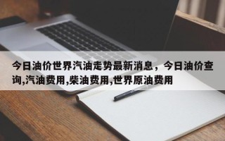 今日油价世界汽油走势最新消息，今日油价查询,汽油费用,柴油费用,世界原油费用