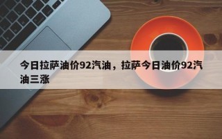 今日拉萨油价92汽油，拉萨今日油价92汽油三涨