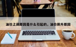 油价上调原因是什么引起的，油价飙升原因