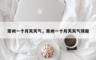 常州一个月天天气，常州一个月天天气预报