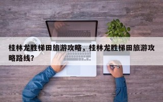 桂林龙胜梯田旅游攻略，桂林龙胜梯田旅游攻略路线？