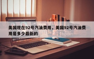 美国现在92号汽油费用，美国92号汽油费用是多少最新的