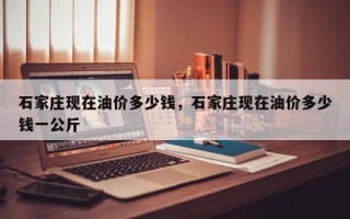 石家庄现在油价多少钱，石家庄现在油价多少钱一公斤