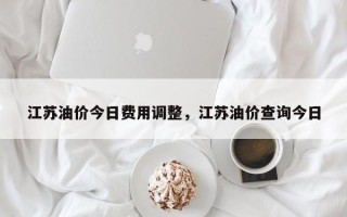 江苏油价今日费用调整，江苏油价查询今日