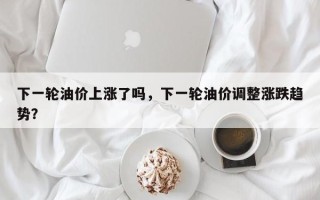 下一轮油价上涨了吗，下一轮油价调整涨跌趋势？