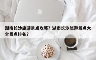 湖南长沙旅游景点攻略？湖南长沙旅游景点大全景点排名？
