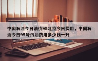 中国石油今日油价95北京今日费用，中国石油今日95号汽油费用多少钱一升