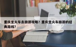 重庆坐火车去旅游攻略？重庆坐火车旅游的经典路线？