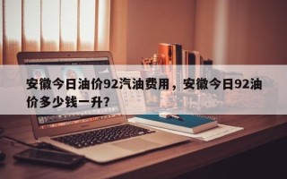 安徽今日油价92汽油费用，安徽今日92油价多少钱一升？