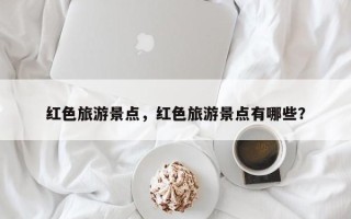 红色旅游景点，红色旅游景点有哪些？