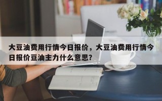 大豆油费用行情今日报价，大豆油费用行情今日报价豆油主力什么意思？