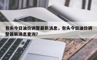 包头今日油价调整最新消息，包头今日油价调整最新消息查询？