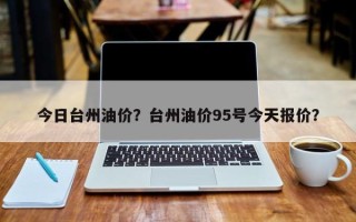 今日台州油价？台州油价95号今天报价？