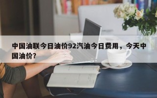 中国油联今日油价92汽油今日费用，今天中国油价？
