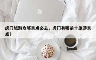 虎门旅游攻略景点必去，虎门有哪前十旅游景点？