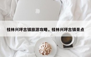 桂林兴坪古镇旅游攻略，桂林兴坪古镇景点