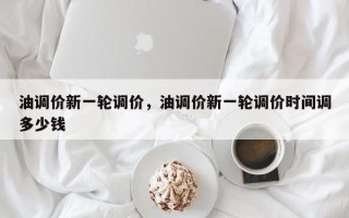 油调价新一轮调价，油调价新一轮调价时间调多少钱