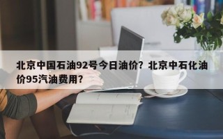 北京中国石油92号今日油价？北京中石化油价95汽油费用？