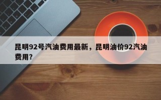 昆明92号汽油费用最新，昆明油价92汽油费用？