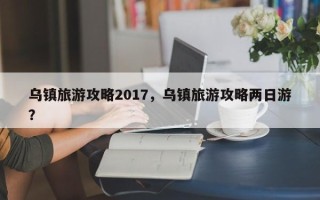 乌镇旅游攻略2017，乌镇旅游攻略两日游？