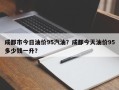 成都市今日油价95汽油？成都今天油价95多少钱一升？
