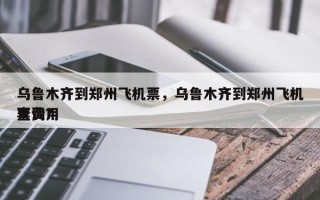 乌鲁木齐到郑州飞机票，乌鲁木齐到郑州飞机票费用
查询？