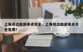 上海周边旅游景点大全，上海周边旅游景点大全免费？