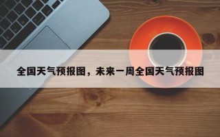 全国天气预报图，未来一周全国天气预报图