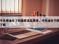 今天降油价了吗最新消息费用，今天油价下跌了嘛