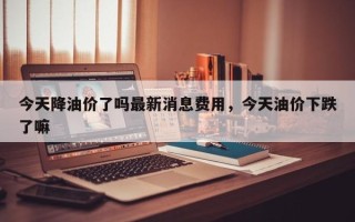 今天降油价了吗最新消息费用，今天油价下跌了嘛