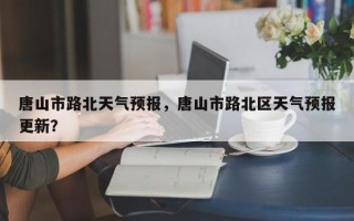 唐山市路北天气预报，唐山市路北区天气预报更新？