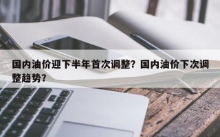 国内油价迎下半年首次调整？国内油价下次调整趋势？