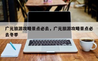 广元旅游攻略景点必去，广元旅游攻略景点必去冬季