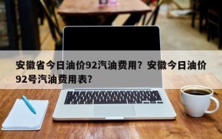 安徽省今日油价92汽油费用？安徽今日油价92号汽油费用表？