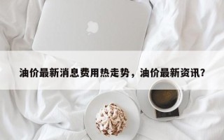 油价最新消息费用热走势，油价最新资讯？