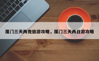 厦门三天两夜旅游攻略，厦门三天两日游攻略