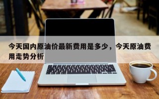 今天国内原油价最新费用是多少，今天原油费用走势分析