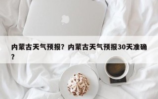 内蒙古天气预报？内蒙古天气预报30天准确？