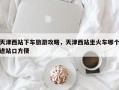 天津西站下车旅游攻略，天津西站坐火车哪个进站口方便