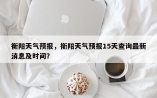 衡阳天气预报，衡阳天气预报15天查询最新消息及时间？