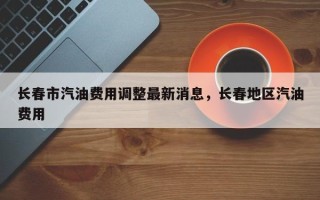 长春市汽油费用调整最新消息，长春地区汽油费用